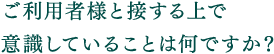 ご利用者様と接する上で意識していることは何ですか？